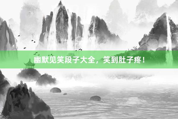 幽默见笑段子大全，笑到肚子疼！